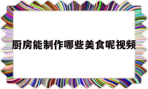 厨房能制作哪些美食呢视频(如何用厨房里的食材做起来真好看)