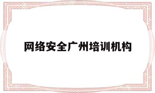 网络安全广州培训机构(广州做网络安全)