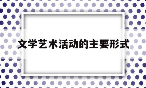 文学艺术活动的主要形式(文学 艺术形式)