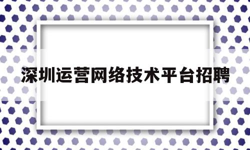 深圳运营网络技术平台招聘(深圳网络运营推广公司招聘)