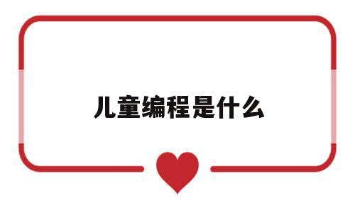 儿童编程是什么(儿童编程主要学什么,看完你就知道了,原来有那么多好处)