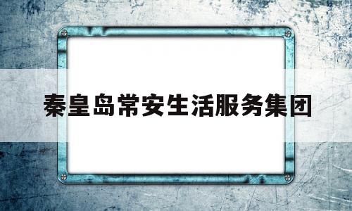秦皇岛常安生活服务集团(秦皇岛近期逮捕名单)