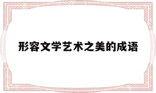 形容文学艺术之美的成语(形容文学艺术之美的成语句子)