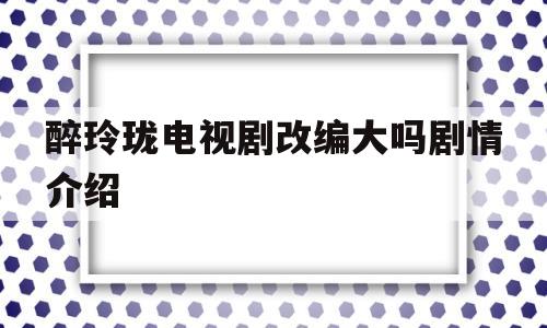 醉玲珑电视剧改编大吗剧情介绍(醉玲珑 剧情)